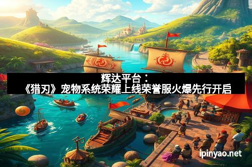 辉达平台：《猎刃》宠物系统荣耀上线荣誉服火爆先行开启